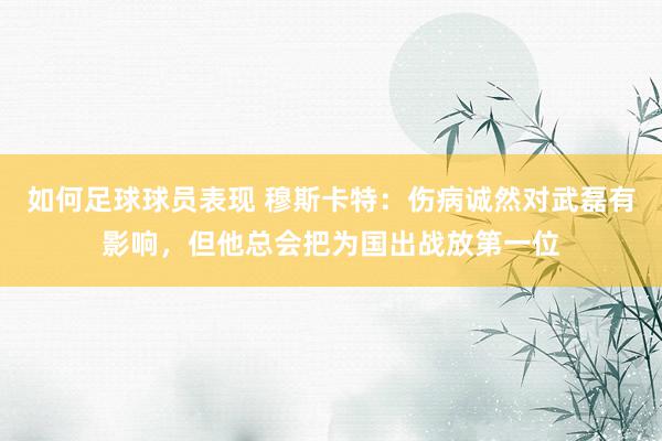 如何足球球员表现 穆斯卡特：伤病诚然对武磊有影响，但他总会把为国出战放第一位