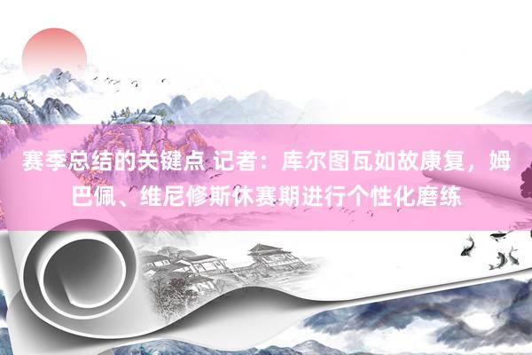 赛季总结的关键点 记者：库尔图瓦如故康复，姆巴佩、维尼修斯休赛期进行个性化磨练