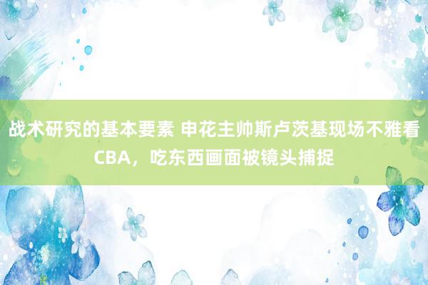 战术研究的基本要素 申花主帅斯卢茨基现场不雅看CBA，吃东西画面被镜头捕捉