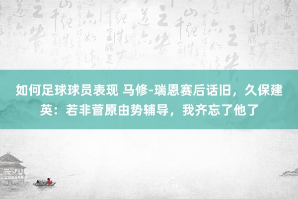 如何足球球员表现 马修-瑞恩赛后话旧，久保建英：若非菅原由势辅导，我齐忘了他了