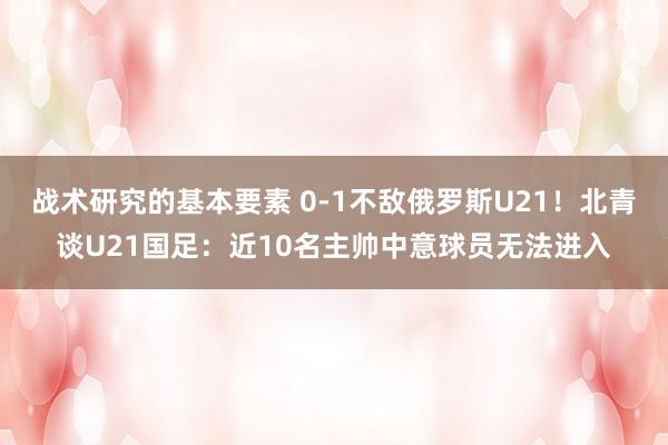 战术研究的基本要素 0-1不敌俄罗斯U21！北青谈U21国足：近10名主帅中意球员无法进入