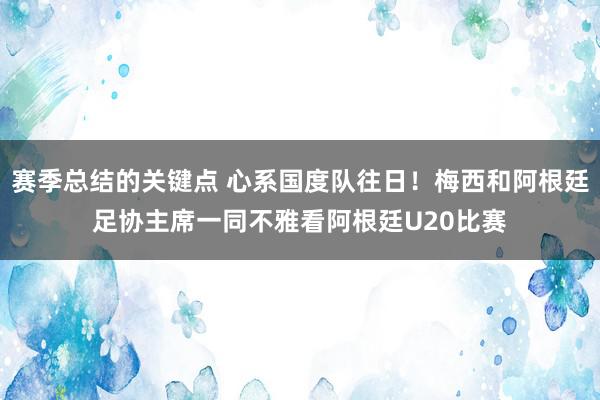 赛季总结的关键点 心系国度队往日！梅西和阿根廷足协主席一同不雅看阿根廷U20比赛