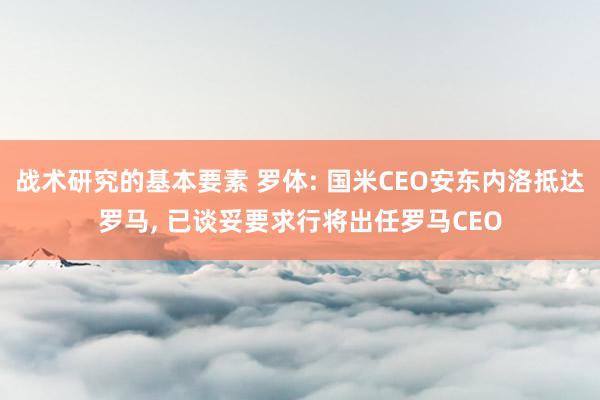 战术研究的基本要素 罗体: 国米CEO安东内洛抵达罗马, 已谈妥要求行将出任罗马CEO