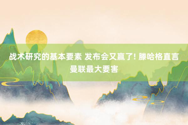 战术研究的基本要素 发布会又赢了! 滕哈格直言曼联最大要害