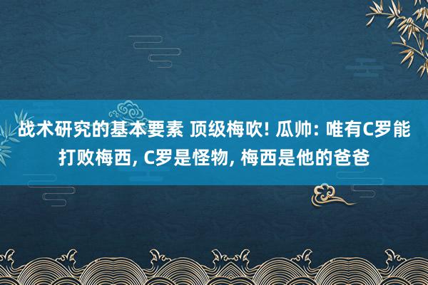 战术研究的基本要素 顶级梅吹! 瓜帅: 唯有C罗能打败梅西, C罗是怪物, 梅西是他的爸爸