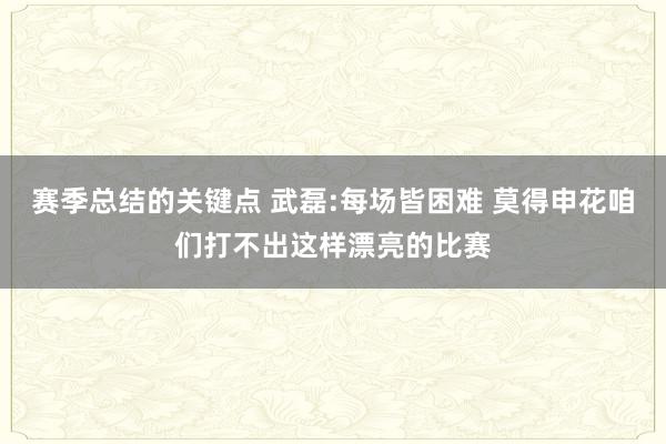 赛季总结的关键点 武磊:每场皆困难 莫得申花咱们打不出这样漂亮的比赛