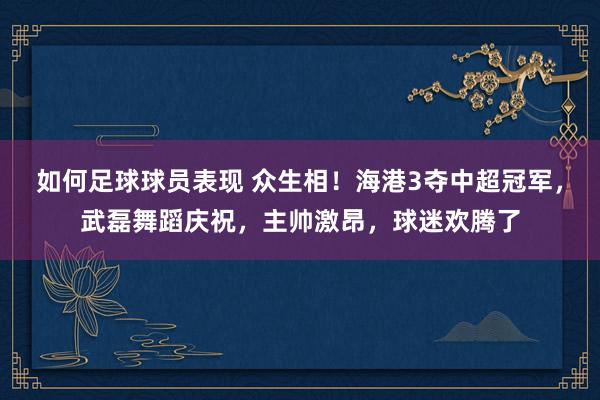 如何足球球员表现 众生相！海港3夺中超冠军，武磊舞蹈庆祝，主帅激昂，球迷欢腾了