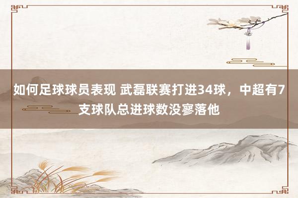 如何足球球员表现 武磊联赛打进34球，中超有7支球队总进球数没寥落他