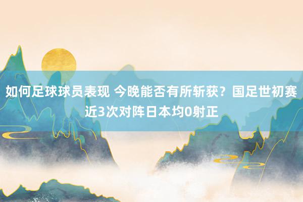 如何足球球员表现 今晚能否有所斩获？国足世初赛近3次对阵日本均0射正