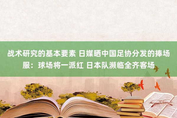 战术研究的基本要素 日媒晒中国足协分发的捧场服：球场将一派红 日本队濒临全齐客场