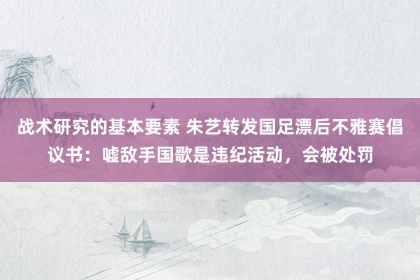 战术研究的基本要素 朱艺转发国足漂后不雅赛倡议书：嘘敌手国歌是违纪活动，会被处罚