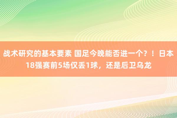 战术研究的基本要素 国足今晚能否进一个？！日本18强赛前5场仅丢1球，还是后卫乌龙