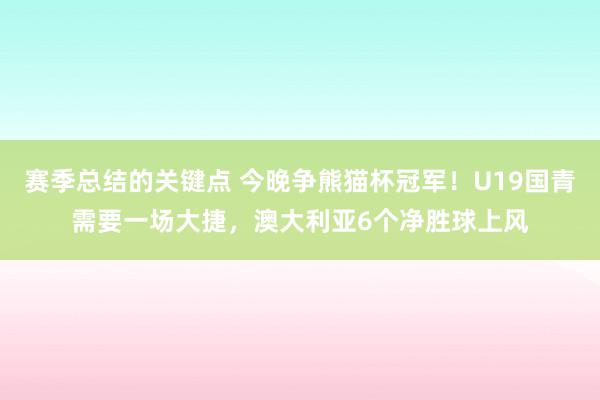 赛季总结的关键点 今晚争熊猫杯冠军！U19国青需要一场大捷，澳大利亚6个净胜球上风