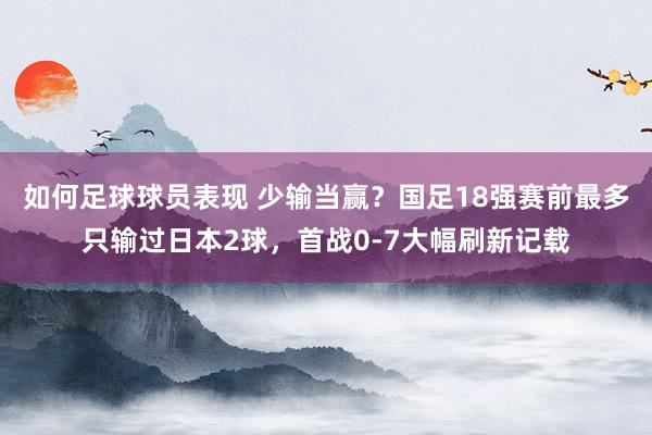 如何足球球员表现 少输当赢？国足18强赛前最多只输过日本2球，首战0-7大幅刷新记载