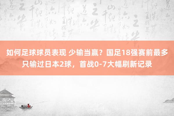 如何足球球员表现 少输当赢？国足18强赛前最多只输过日本2球，首战0-7大幅刷新记录