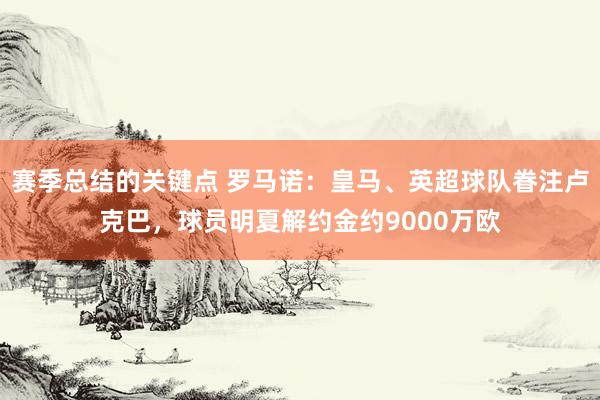 赛季总结的关键点 罗马诺：皇马、英超球队眷注卢克巴，球员明夏解约金约9000万欧