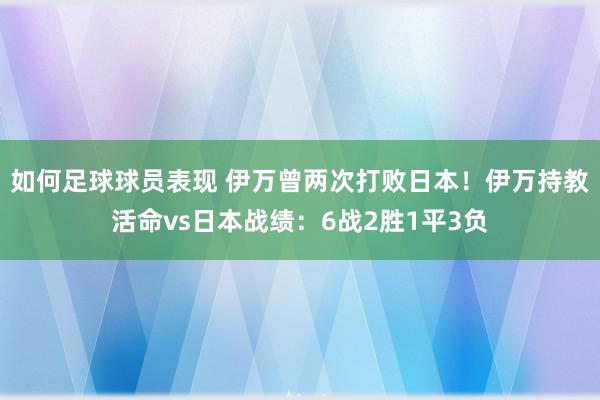 如何足球球员表现 伊万曾两次打败日本！伊万持教活命vs日本战绩：6战2胜1平3负