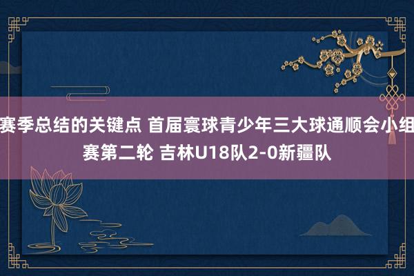 赛季总结的关键点 首届寰球青少年三大球通顺会小组赛第二轮 吉林U18队2-0新疆队