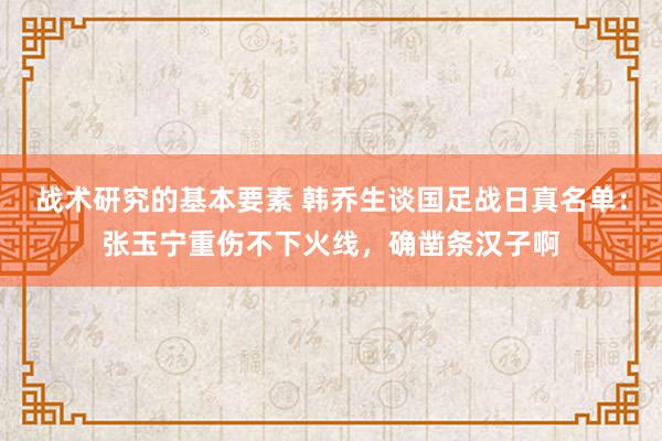 战术研究的基本要素 韩乔生谈国足战日真名单：张玉宁重伤不下火线，确凿条汉子啊