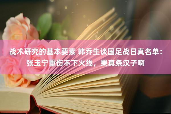 战术研究的基本要素 韩乔生谈国足战日真名单：张玉宁重伤不下火线，果真条汉子啊