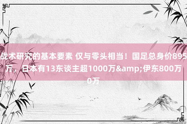 战术研究的基本要素 仅与零头相当！国足总身价895万，日本有13东谈主超1000万&伊东800万