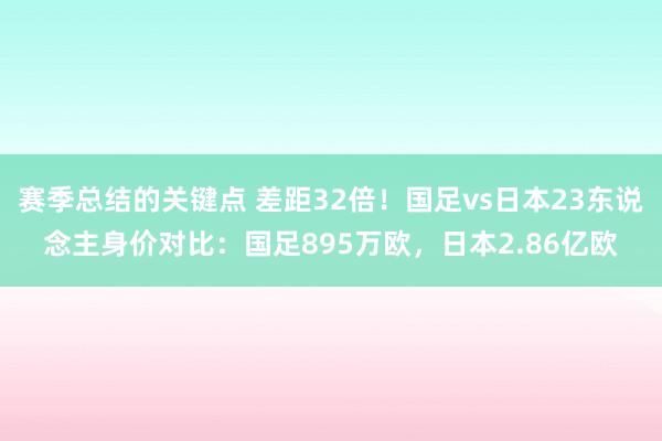 赛季总结的关键点 差距32倍！国足vs日本23东说念主身价对比：国足895万欧，日本2.86亿欧