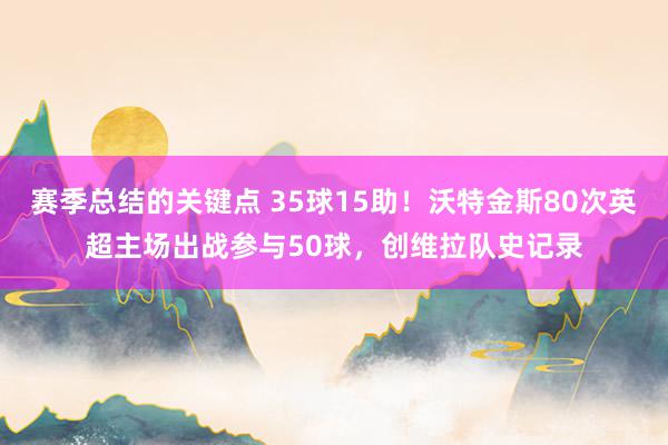 赛季总结的关键点 35球15助！沃特金斯80次英超主场出战参与50球，创维拉队史记录