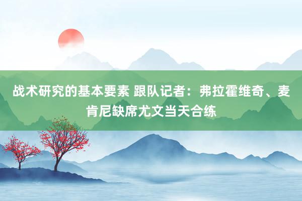 战术研究的基本要素 跟队记者：弗拉霍维奇、麦肯尼缺席尤文当天合练