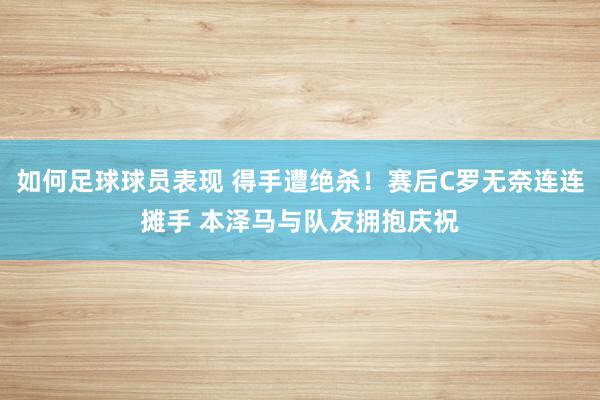 如何足球球员表现 得手遭绝杀！赛后C罗无奈连连摊手 本泽马与队友拥抱庆祝