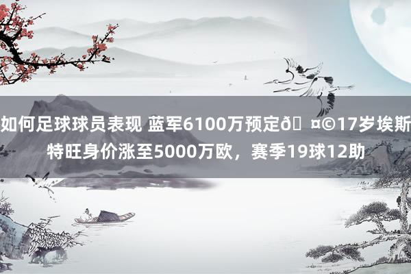 如何足球球员表现 蓝军6100万预定🤩17岁埃斯特旺身价涨至5000万欧，赛季19球12助