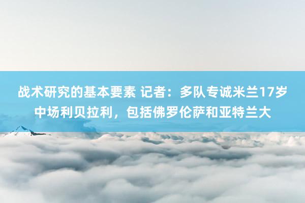 战术研究的基本要素 记者：多队专诚米兰17岁中场利贝拉利，包括佛罗伦萨和亚特兰大