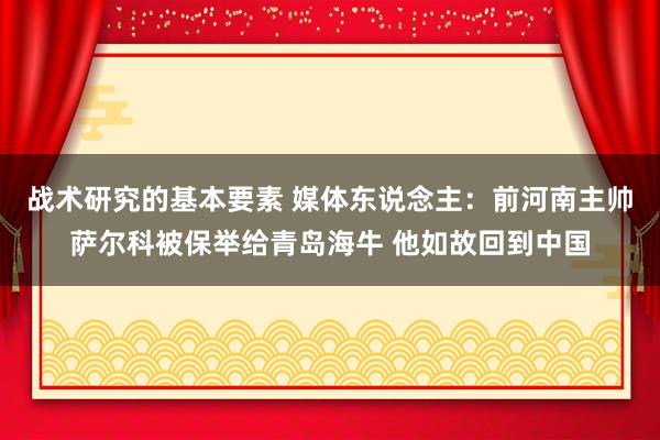 战术研究的基本要素 媒体东说念主：前河南主帅萨尔科被保举给青岛海牛 他如故回到中国