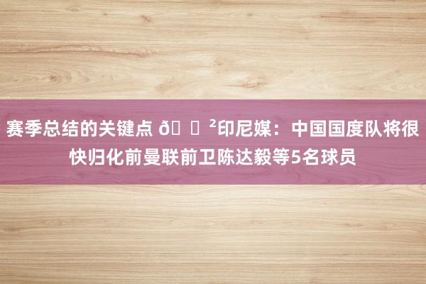 赛季总结的关键点 😲印尼媒：中国国度队将很快归化前曼联前卫陈达毅等5名球员