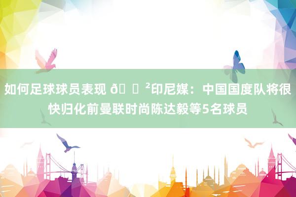 如何足球球员表现 😲印尼媒：中国国度队将很快归化前曼联时尚陈达毅等5名球员