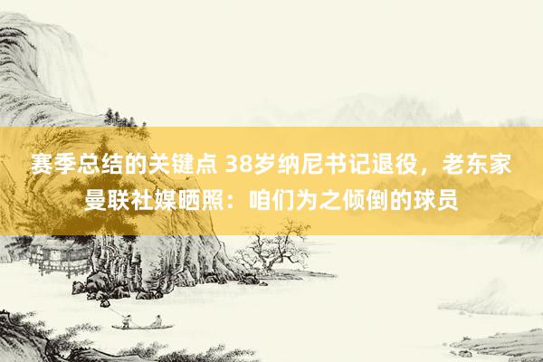 赛季总结的关键点 38岁纳尼书记退役，老东家曼联社媒晒照：咱们为之倾倒的球员