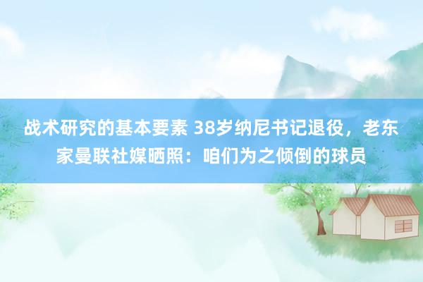 战术研究的基本要素 38岁纳尼书记退役，老东家曼联社媒晒照：咱们为之倾倒的球员