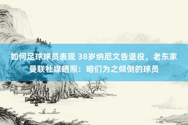 如何足球球员表现 38岁纳尼文告退役，老东家曼联社媒晒照：咱们为之倾倒的球员