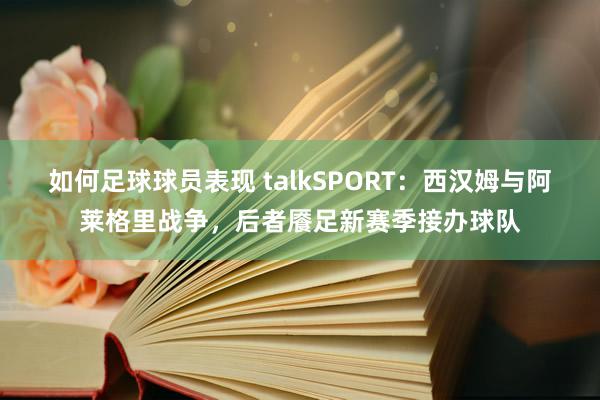 如何足球球员表现 talkSPORT：西汉姆与阿莱格里战争，后者餍足新赛季接办球队