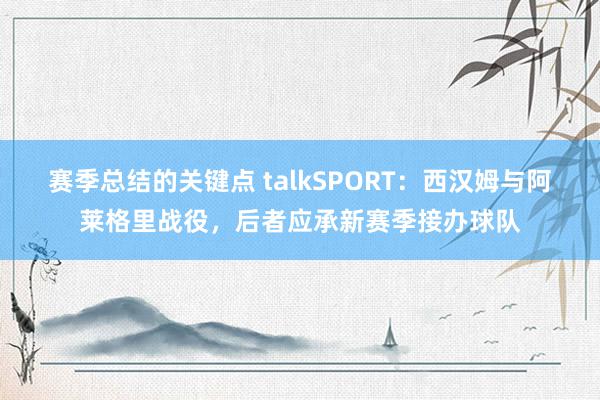 赛季总结的关键点 talkSPORT：西汉姆与阿莱格里战役，后者应承新赛季接办球队