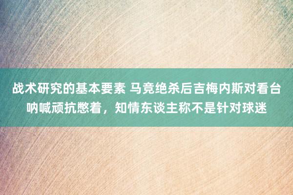 战术研究的基本要素 马竞绝杀后吉梅内斯对看台呐喊顽抗憋着，知情东谈主称不是针对球迷