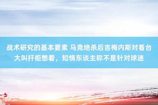 战术研究的基本要素 马竞绝杀后吉梅内斯对看台大叫扞拒憋着，知情东谈主称不是针对球迷