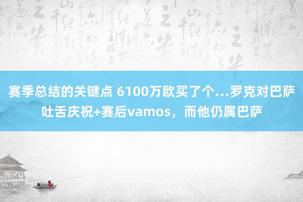 赛季总结的关键点 6100万欧买了个…罗克对巴萨吐舌庆祝+赛后vamos，而他仍属巴萨