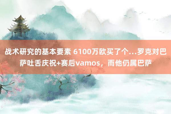 战术研究的基本要素 6100万欧买了个…罗克对巴萨吐舌庆祝+赛后vamos，而他仍属巴萨