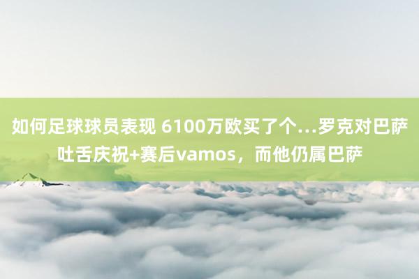 如何足球球员表现 6100万欧买了个…罗克对巴萨吐舌庆祝+赛后vamos，而他仍属巴萨