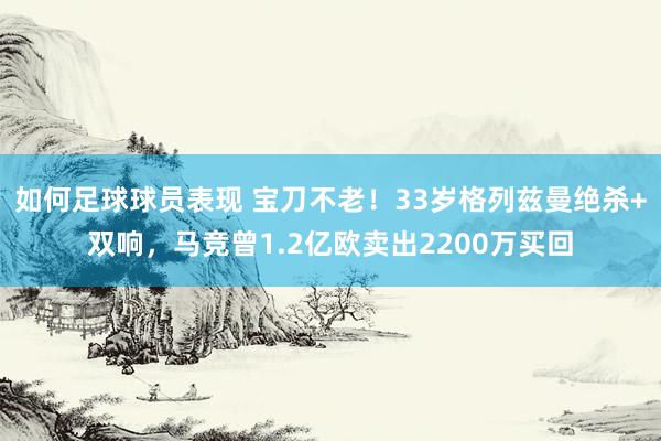 如何足球球员表现 宝刀不老！33岁格列兹曼绝杀+双响，马竞曾1.2亿欧卖出2200万买回