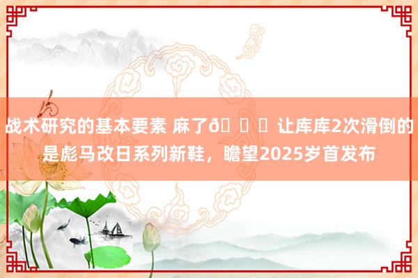 战术研究的基本要素 麻了😂让库库2次滑倒的是彪马改日系列新鞋，瞻望2025岁首发布