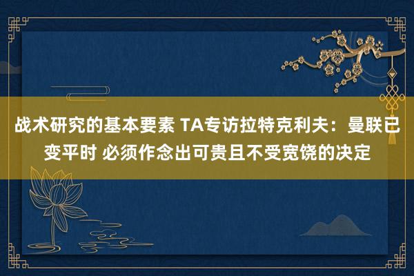 战术研究的基本要素 TA专访拉特克利夫：曼联已变平时 必须作念出可贵且不受宽饶的决定