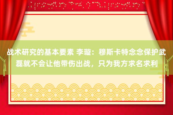 战术研究的基本要素 李璇：穆斯卡特念念保护武磊就不会让他带伤出战，只为我方求名求利