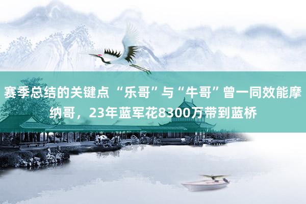 赛季总结的关键点 “乐哥”与“牛哥”曾一同效能摩纳哥，23年蓝军花8300万带到蓝桥