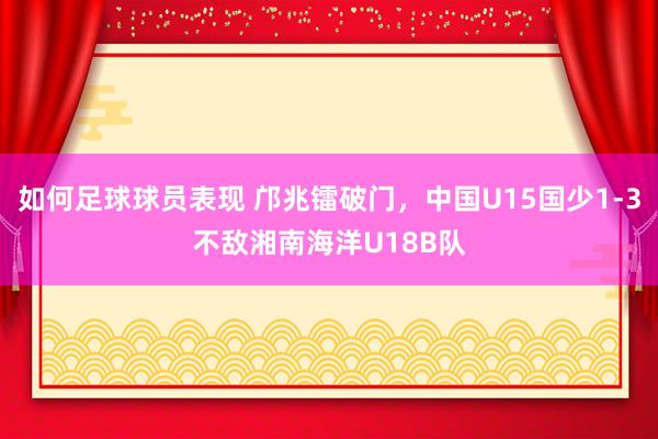 如何足球球员表现 邝兆镭破门，中国U15国少1-3不敌湘南海洋U18B队